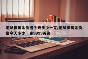 老凤祥黄金价格今天多少一克/老凤祥黄金价格今天多少一克9999首饰