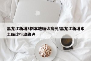 黑龙江新增3例本地确诊病例/黑龙江新增本土确诊行动轨迹