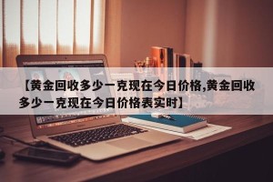 【黄金回收多少一克现在今日价格,黄金回收多少一克现在今日价格表实时】