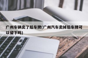 广州车辆卖了后车牌(广州汽车卖掉后车牌可以留下吗)
