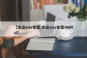 【大众suv车型,大众suv车型300tsl】