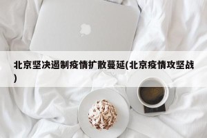 北京坚决遏制疫情扩散蔓延(北京疫情攻坚战)