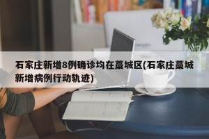 石家庄新增8例确诊均在藁城区(石家庄藁城新增病例行动轨迹)