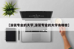 【涂装专业的大学,涂装专业的大学有哪些】
