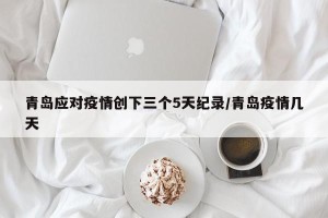 青岛应对疫情创下三个5天纪录/青岛疫情几天