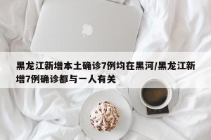 黑龙江新增本土确诊7例均在黑河/黑龙江新增7例确诊都与一人有关