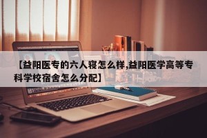 【益阳医专的六人寝怎么样,益阳医学高等专科学校宿舍怎么分配】