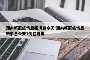 湖南新冠疫情最新消息今天/湖南新冠疫情最新消息今天2例在哪里