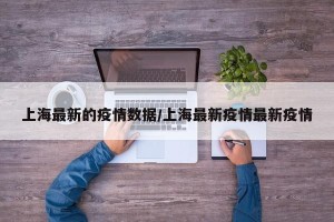 上海最新的疫情数据/上海最新疫情最新疫情