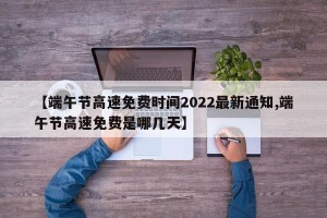 【端午节高速免费时间2022最新通知,端午节高速免费是哪几天】