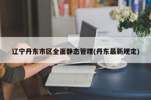 辽宁丹东市区全面静态管理(丹东最新规定)