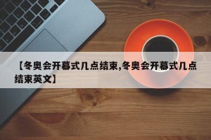 【冬奥会开幕式几点结束,冬奥会开幕式几点结束英文】