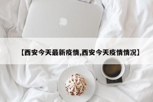 【西安今天最新疫情,西安今天疫情情况】