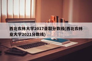 西北农林大学2017录取分数线(西北农林业大学2021分数线)