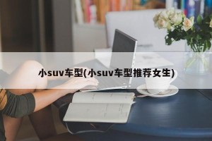 小suv车型(小suv车型推荐女生)