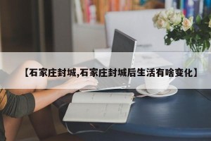 【石家庄封城,石家庄封城后生活有啥变化】