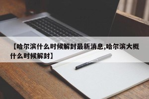 【哈尔滨什么时候解封最新消息,哈尔滨大概什么时候解封】