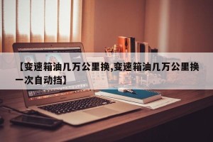 【变速箱油几万公里换,变速箱油几万公里换一次自动挡】