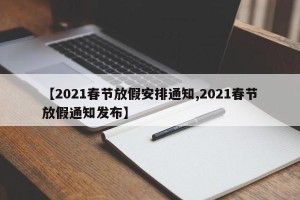【2021春节放假安排通知,2021春节放假通知发布】