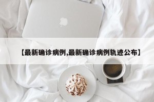 【最新确诊病例,最新确诊病例轨迹公布】