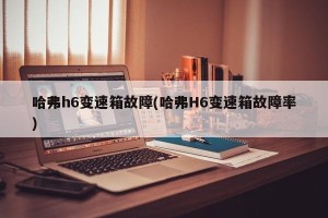 哈弗h6变速箱故障(哈弗H6变速箱故障率)