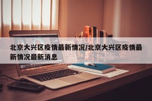 北京大兴区疫情最新情况/北京大兴区疫情最新情况最新消息