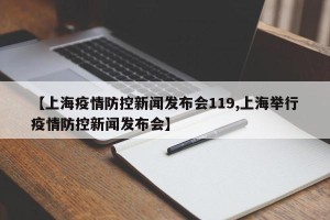 【上海疫情防控新闻发布会119,上海举行疫情防控新闻发布会】