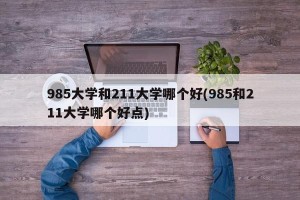 985大学和211大学哪个好(985和211大学哪个好点)