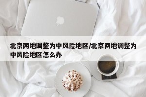 北京两地调整为中风险地区/北京两地调整为中风险地区怎么办