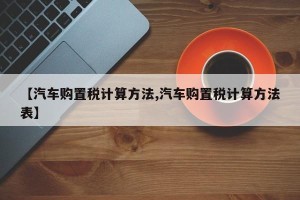 【汽车购置税计算方法,汽车购置税计算方法表】