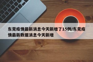 东莞疫情最新消息今天新增了15例/东莞疫情最新数据消息今天新增