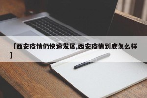 【西安疫情仍快速发展,西安疫情到底怎么样】