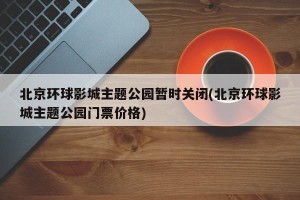北京环球影城主题公园暂时关闭(北京环球影城主题公园门票价格)