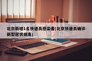 北京新增1名快递员感染者(北京快递员确诊新型冠状病毒)