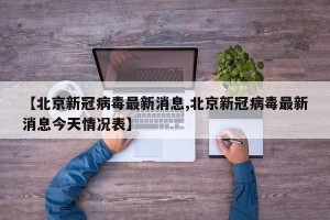 【北京新冠病毒最新消息,北京新冠病毒最新消息今天情况表】