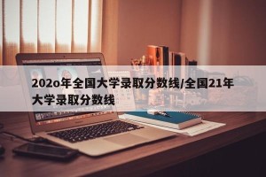 202o年全国大学录取分数线/全国21年大学录取分数线