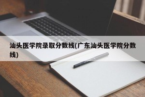 汕头医学院录取分数线(广东汕头医学院分数线)