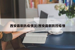 西安最新防疫情况/西安最新防控疫情