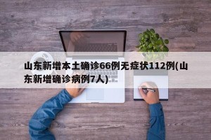 山东新增本土确诊66例无症状112例(山东新增确诊病例7人)