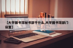 【大学图书馆秘书部干什么,大学图书馆部门设置】