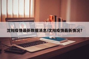 沈阳疫情最新数据消息/沈阳疫情最新情况?