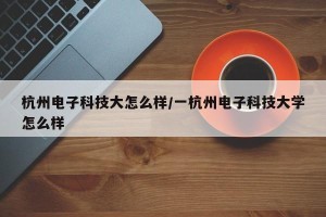 杭州电子科技大怎么样/一杭州电子科技大学怎么样
