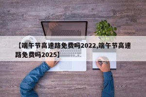 【端午节高速路免费吗2022,端午节高速路免费吗2025】