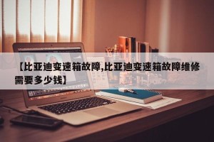 【比亚迪变速箱故障,比亚迪变速箱故障维修需要多少钱】