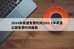 2024年高速免费时间/202 1年高速公路免费时间最新
