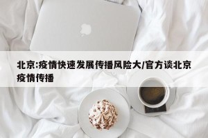 北京:疫情快速发展传播风险大/官方谈北京疫情传播