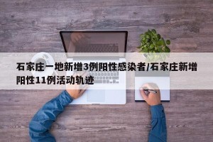 石家庄一地新增3例阳性感染者/石家庄新增阳性11例活动轨迹