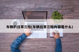 车辆的日常三检(车辆日常三检内容是什么)