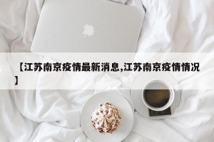 【江苏南京疫情最新消息,江苏南京疫情情况】