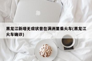 黑龙江新增无症状曾在满洲里乘火车(黑龙江火车确诊)